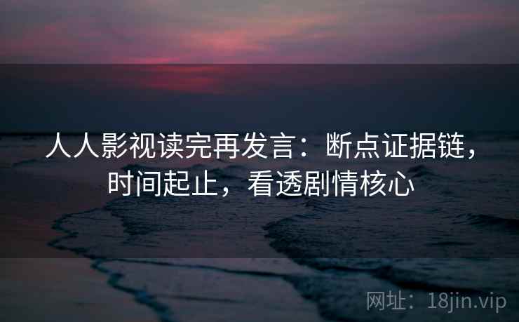 人人影视读完再发言:断点证据链,时间起止,看透剧情核心 人人影视读完再发言:断点证据链,时间起止,看透剧情核心