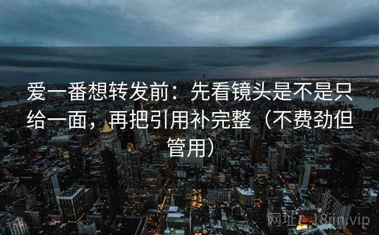 爱一番想转发前：先看镜头是不是只给一面，再把引用补完整（不费劲但管用）