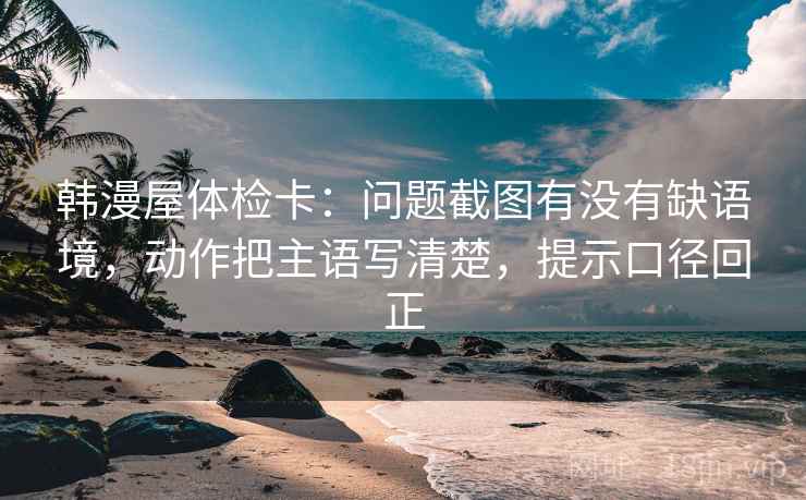 韩漫屋体检卡:问题截图有没有缺语境,动作把主语写清楚,提示口径回正 韩漫屋体检卡:问题截图有没有缺语境,动作把主语写清楚,提示口径回正