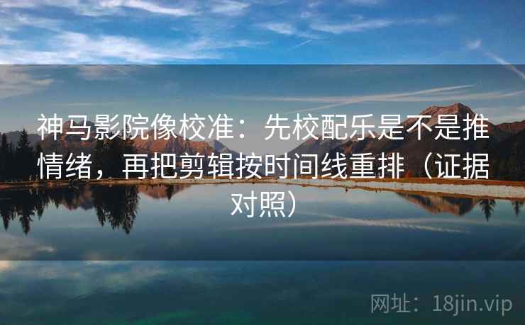 神马影院像校准：先校配乐是不是推情绪，再把剪辑按时间线重排（证据对照）