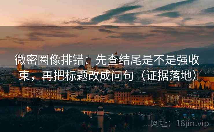 微密圈像排错：先查结尾是不是强收束，再把标题改成问句（证据落地）