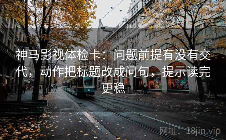 神马影视体检卡：问题前提有没有交代，动作把标题改成问句，提示读完更稳
