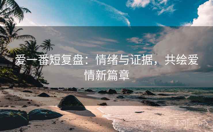 爱一番短复盘:情绪与证据,共绘爱情新篇章 爱一番短复盘:情绪与证据,共绘爱情新篇章
