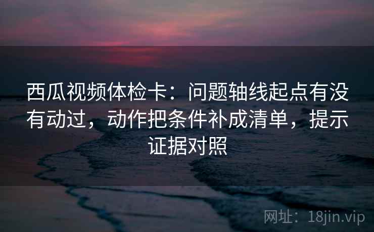 西瓜视频体检卡：问题轴线起点有没有动过，动作把条件补成清单，提示证据对照