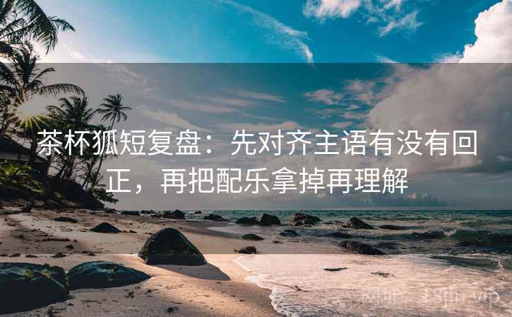 茶杯狐短复盘：先对齐主语有没有回正，再把配乐拿掉再理解