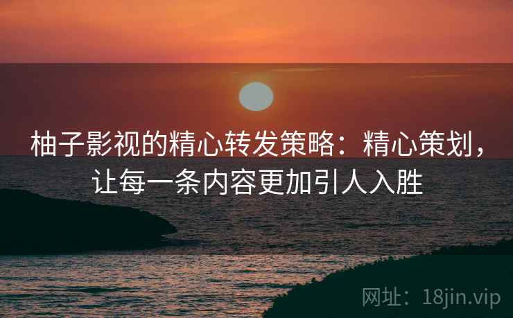 柚子影视的精心转发策略:精心策划,让每一条内容更加引人入胜 柚子影视的精心转发策略:精心策划,让每一条内容更加引人入胜