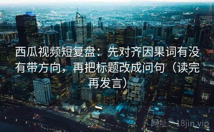 西瓜视频短复盘:先对齐因果词有没有带方向,再把标题改成问句(读完再发言) 西瓜视频短复盘:先对齐因果词有没有带方向,再把标题改成问句(读完再发言)