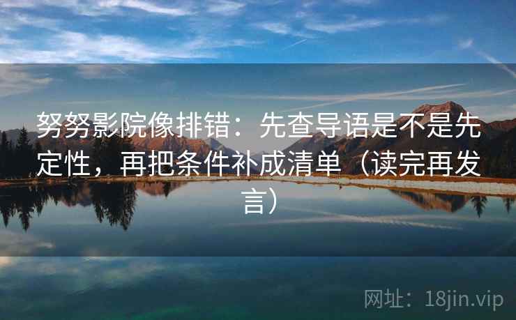 努努影院像排错:先查导语是不是先定性,再把条件补成清单(读完再发言) 努努影院像排错:先查导语是不是先定性,再把条件补成清单(读完再发言)