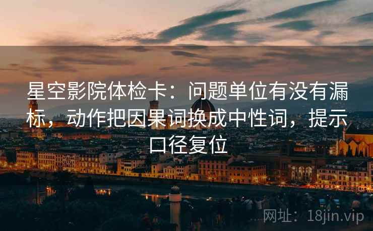星空影院体检卡:问题单位有没有漏标,动作把因果词换成中性词,提示口径复位 星空影院体检卡:问题单位有没有漏标,动作把因果词换成中性词,提示口径复位