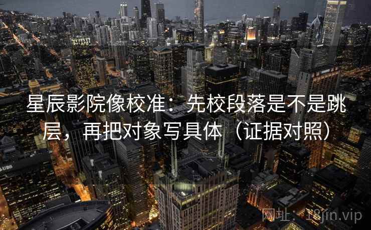星辰影院像校准:先校段落是不是跳层,再把对象写具体(证据对照) 星辰影院像校准:先校段落是不是跳层,再把对象写具体(证据对照)