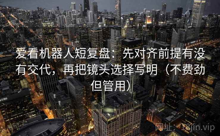 爱看机器人短复盘：先对齐前提有没有交代，再把镜头选择写明（不费劲但管用）