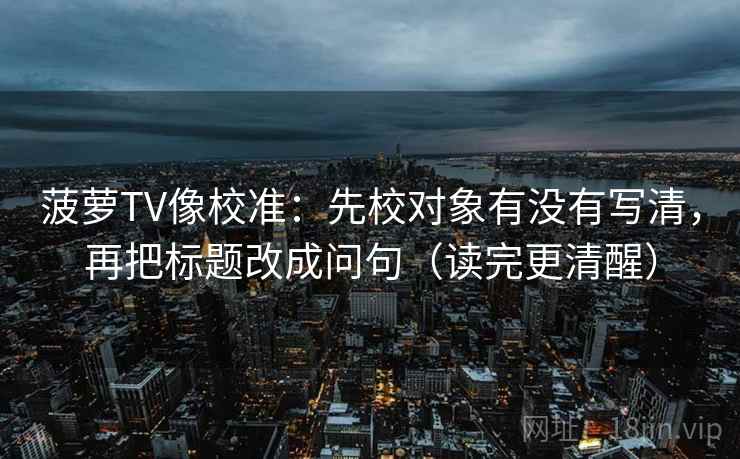 菠萝TV像校准:先校对象有没有写清,再把标题改成问句(读完更清醒) 菠萝TV像校准:先校对象有没有写清,再把标题改成问句(读完更清醒)