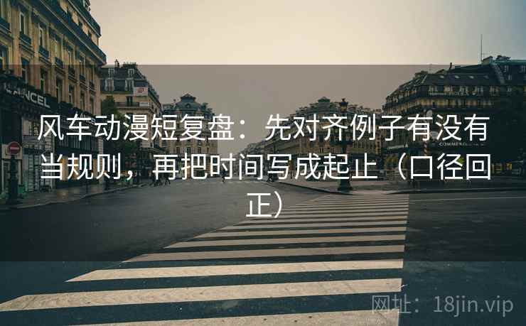 风车动漫短复盘:先对齐例子有没有当规则,再把时间写成起止(口径回正) 风车动漫短复盘:先对齐例子有没有当规则,再把时间写成起止(口径回正)