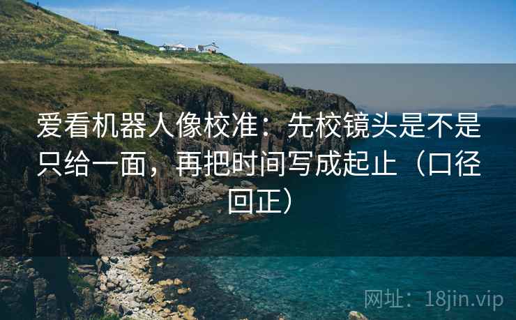 爱看机器人像校准:先校镜头是不是只给一面,再把时间写成起止(口径回正) 爱看机器人像校准:先校镜头是不是只给一面,再把时间写成起止(口径回正)