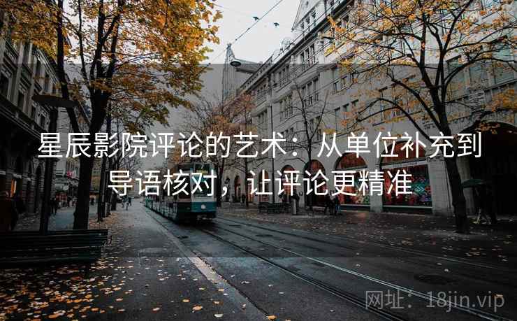 星辰影院评论的艺术:从单位补充到导语核对,让评论更精准 星辰影院评论的艺术:从单位补充到导语核对,让评论更精准