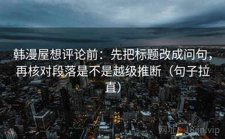 韩漫屋想评论前:先把标题改成问句,再核对段落是不是越级推断(句子拉直) 韩漫屋想评论前:先把标题改成问句,再核对段落是不是越级推断(句子拉直)