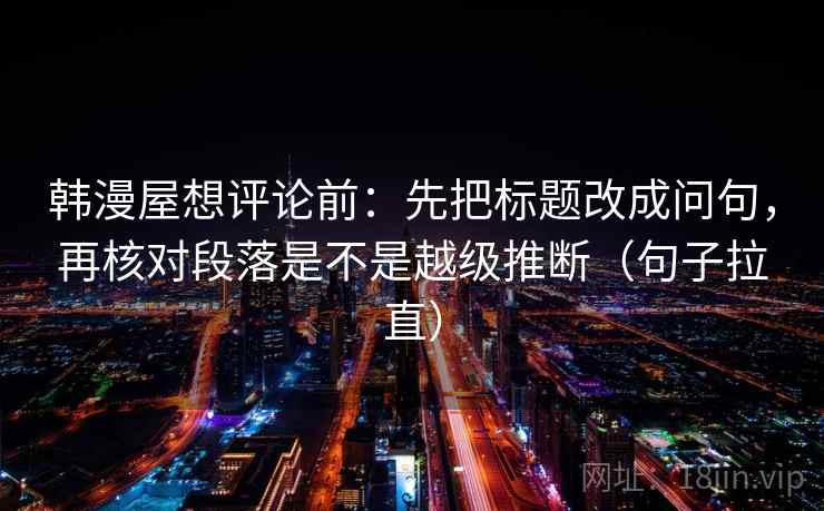 韩漫屋想评论前:先把标题改成问句,再核对段落是不是越级推断(句子拉直) 韩漫屋想评论前:先把标题改成问句,再核对段落是不是越级推断(句子拉直)